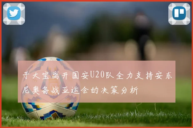 于大宝离开国安U20队全力支持安东尼奥备战亚运会的决策分析