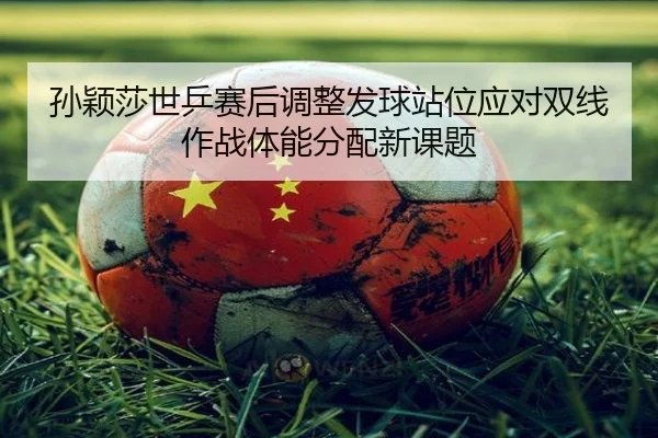 孙颖莎世乒赛后调整发球站位应对双线作战体能分配新课题