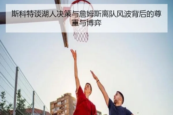 斯科特谈湖人决策与詹姆斯离队风波背后的尊重与博弈