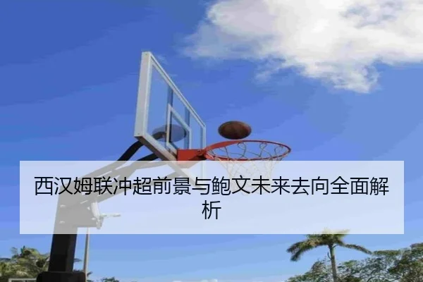 西汉姆联冲超前景与鲍文未来去向全面解析