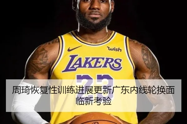 周琦恢复性训练进展更新广东内线轮换面临新考验