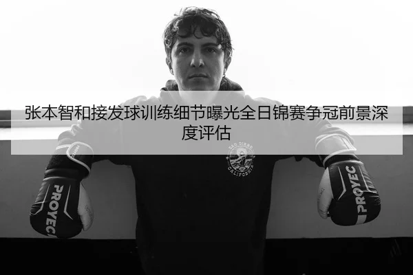 张本智和接发球训练细节曝光全日锦赛争冠前景深度评估