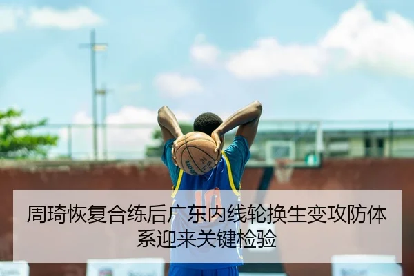 周琦恢复合练后广东内线轮换生变攻防体系迎来关键检验